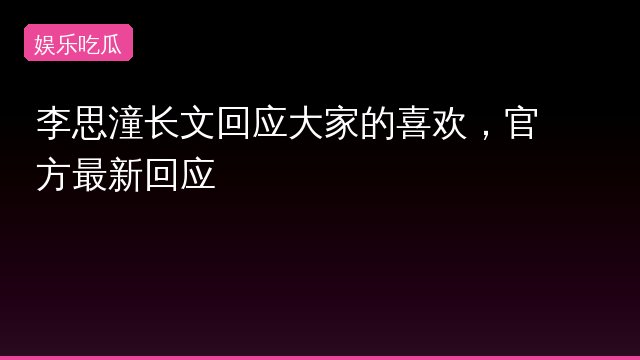 李思潼长文回应大家的喜欢，官方最新回应