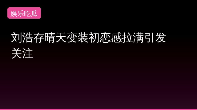 刘浩存晴天变装初恋感拉满引发关注